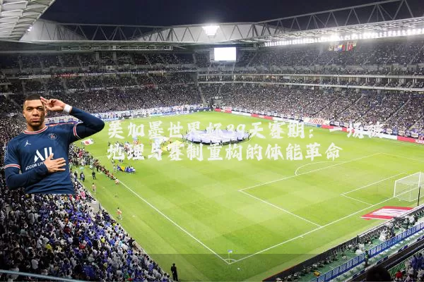 美加墨世界杯39天赛期：一场被地理与赛制重构的体能革命