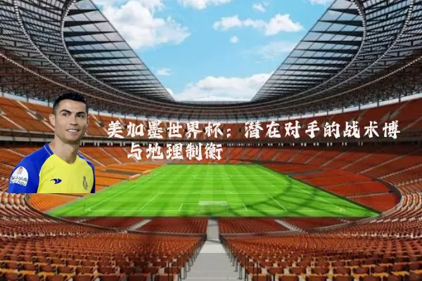 美加墨世界杯：潜在对手的战术博弈与地理制衡