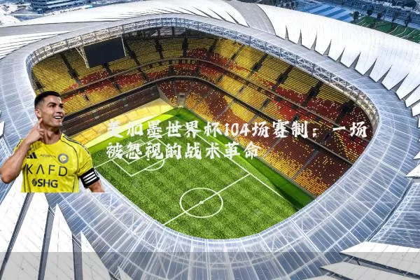 美加墨世界杯104场赛制:一场被忽视的战术革命